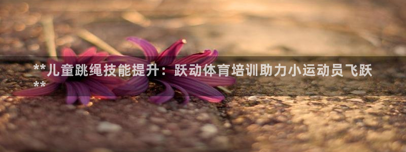 欧陆娱乐客服电话人工服务号码：**儿童跳绳技能提升：