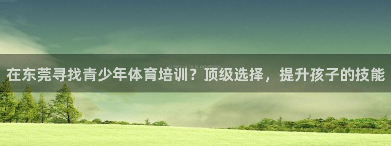 欧陆娱乐天富主管：在东莞寻找青少年体育培训？顶级选择